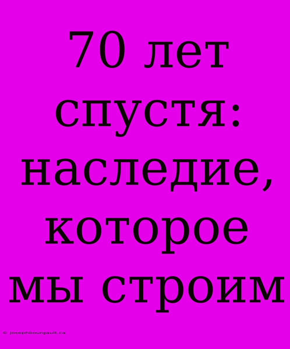 70 Лет Спустя: Наследие, Которое Мы Строим