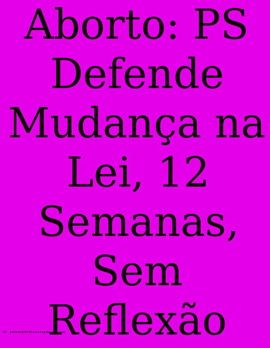 Aborto: PS Defende Mudança Na Lei, 12 Semanas, Sem Reflexão