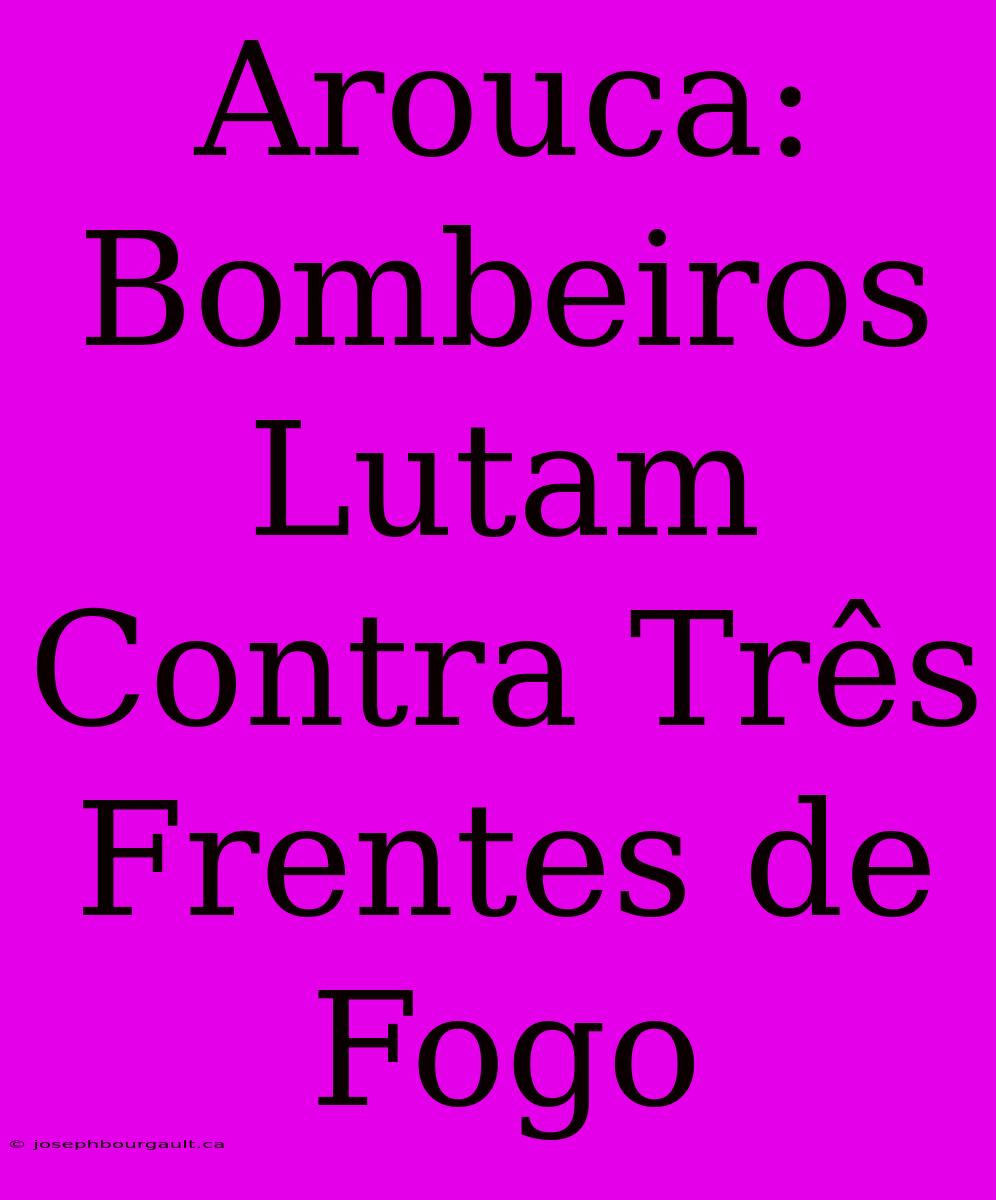 Arouca: Bombeiros Lutam Contra Três Frentes De Fogo