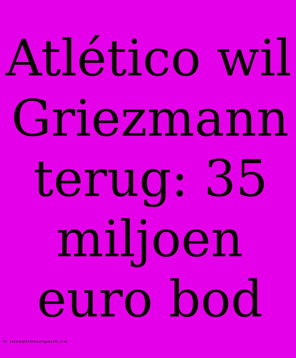 Atlético Wil Griezmann Terug: 35 Miljoen Euro Bod