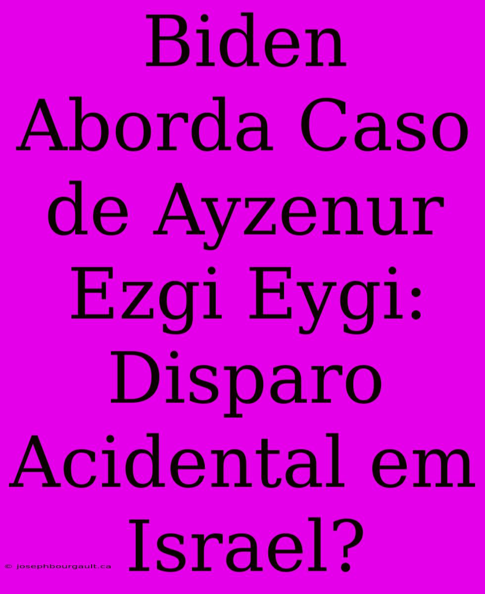 Biden Aborda Caso De Ayzenur Ezgi Eygi: Disparo Acidental Em Israel?