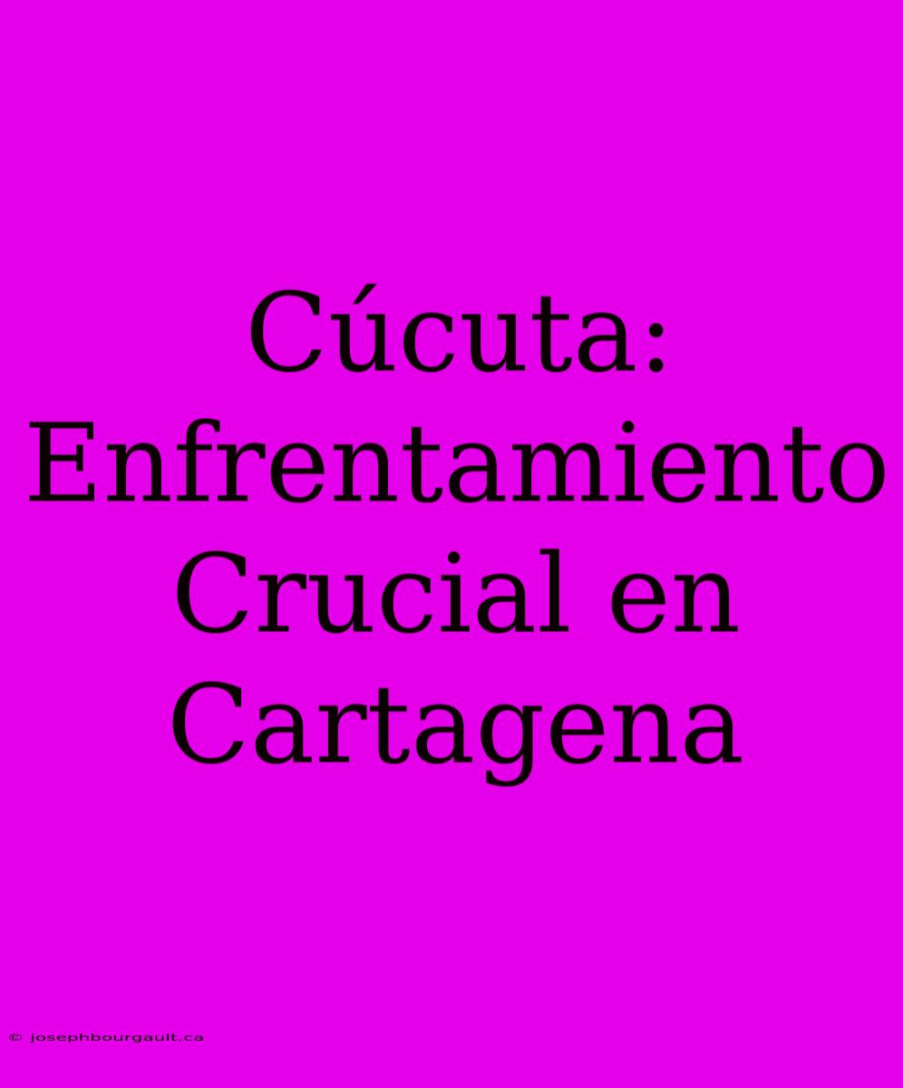 Cúcuta: Enfrentamiento Crucial En Cartagena