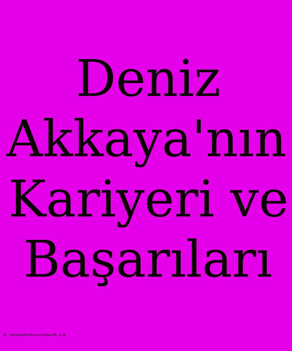 Deniz Akkaya'nın Kariyeri Ve Başarıları