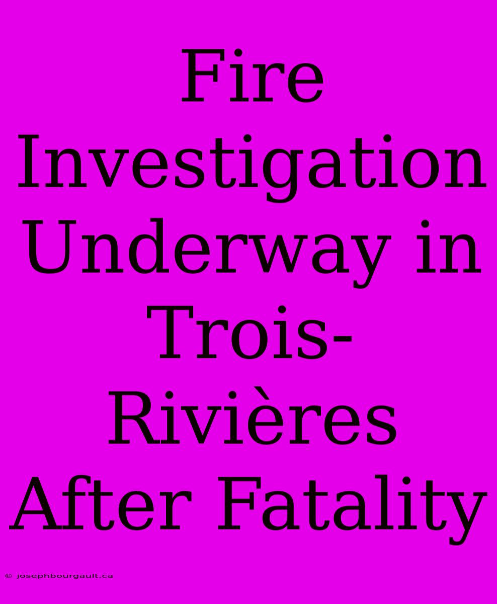 Fire Investigation Underway In Trois-Rivières After Fatality