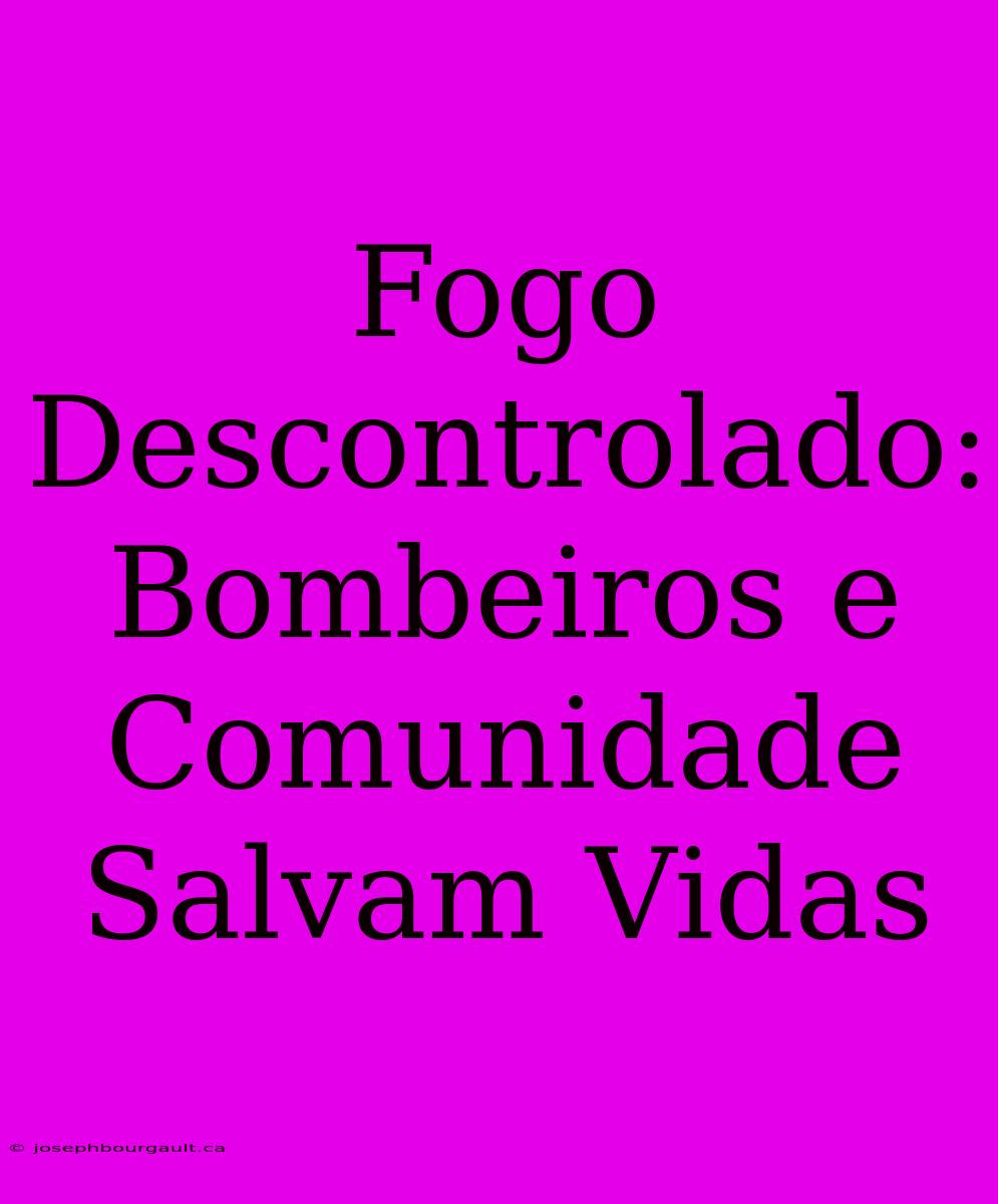 Fogo Descontrolado: Bombeiros E Comunidade Salvam Vidas