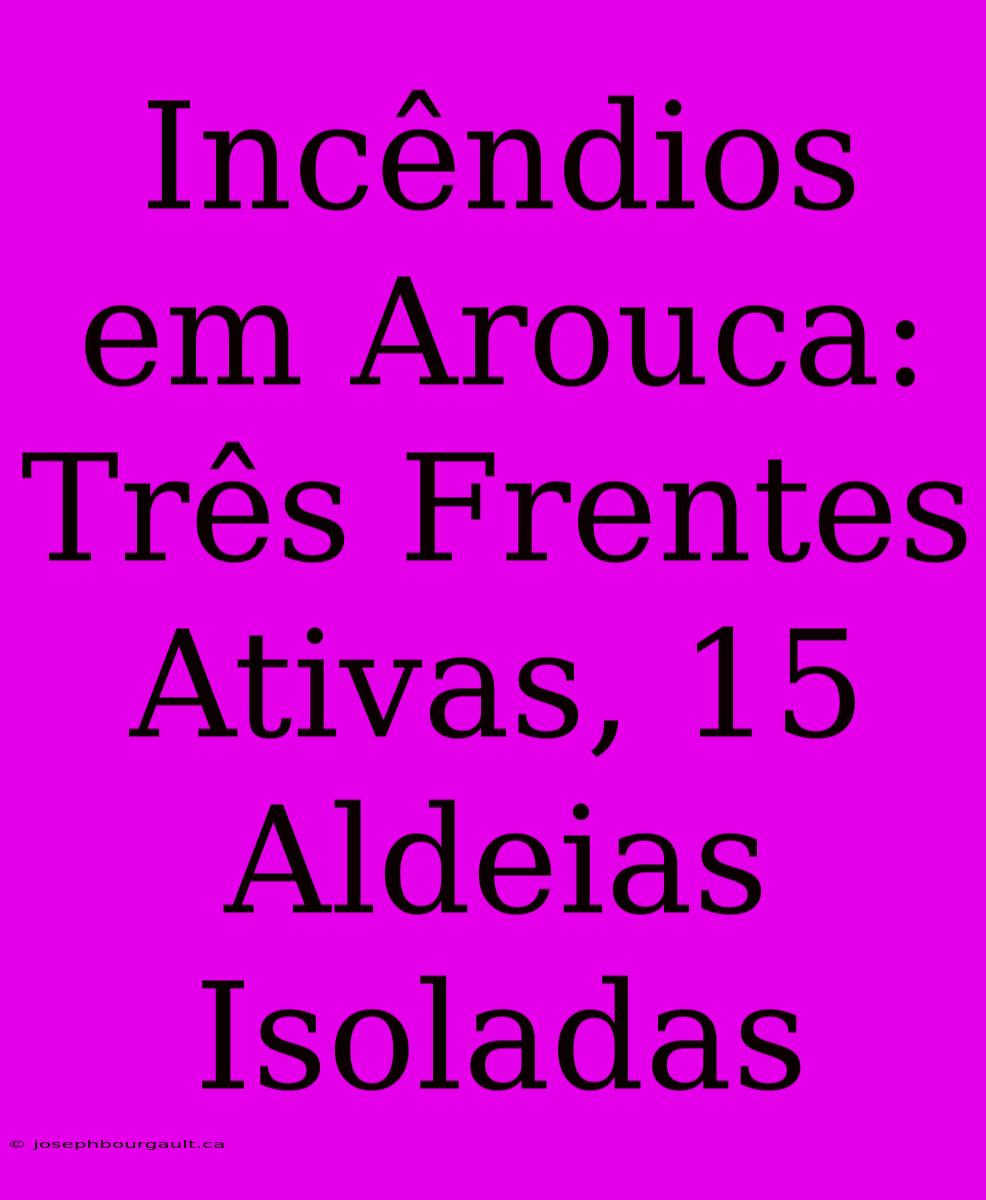 Incêndios Em Arouca: Três Frentes Ativas, 15 Aldeias Isoladas