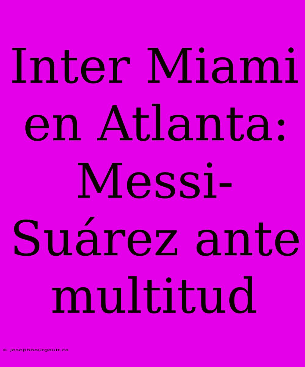 Inter Miami En Atlanta: Messi-Suárez Ante Multitud