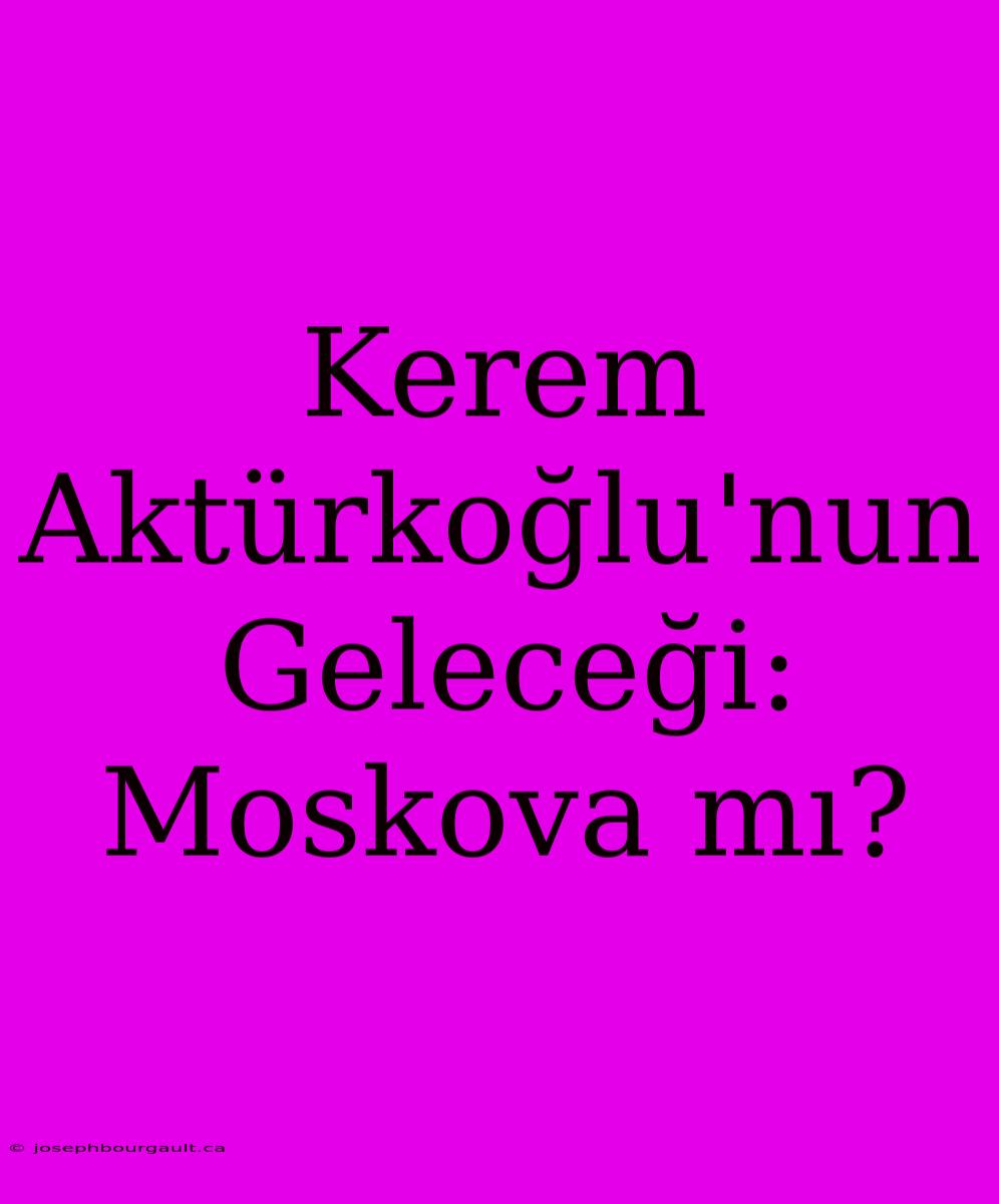 Kerem Aktürkoğlu'nun Geleceği: Moskova Mı?