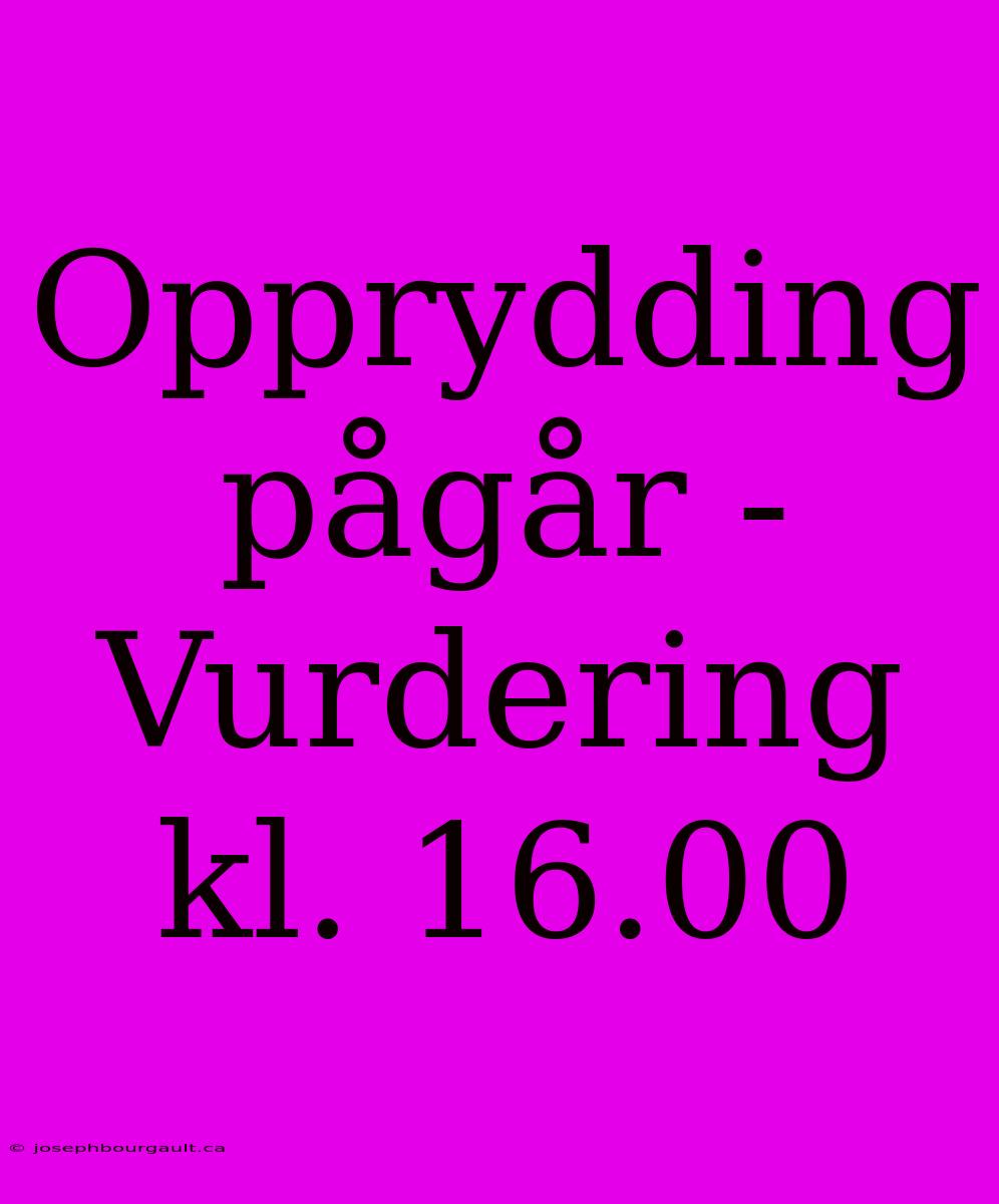 Opprydding Pågår - Vurdering Kl. 16.00