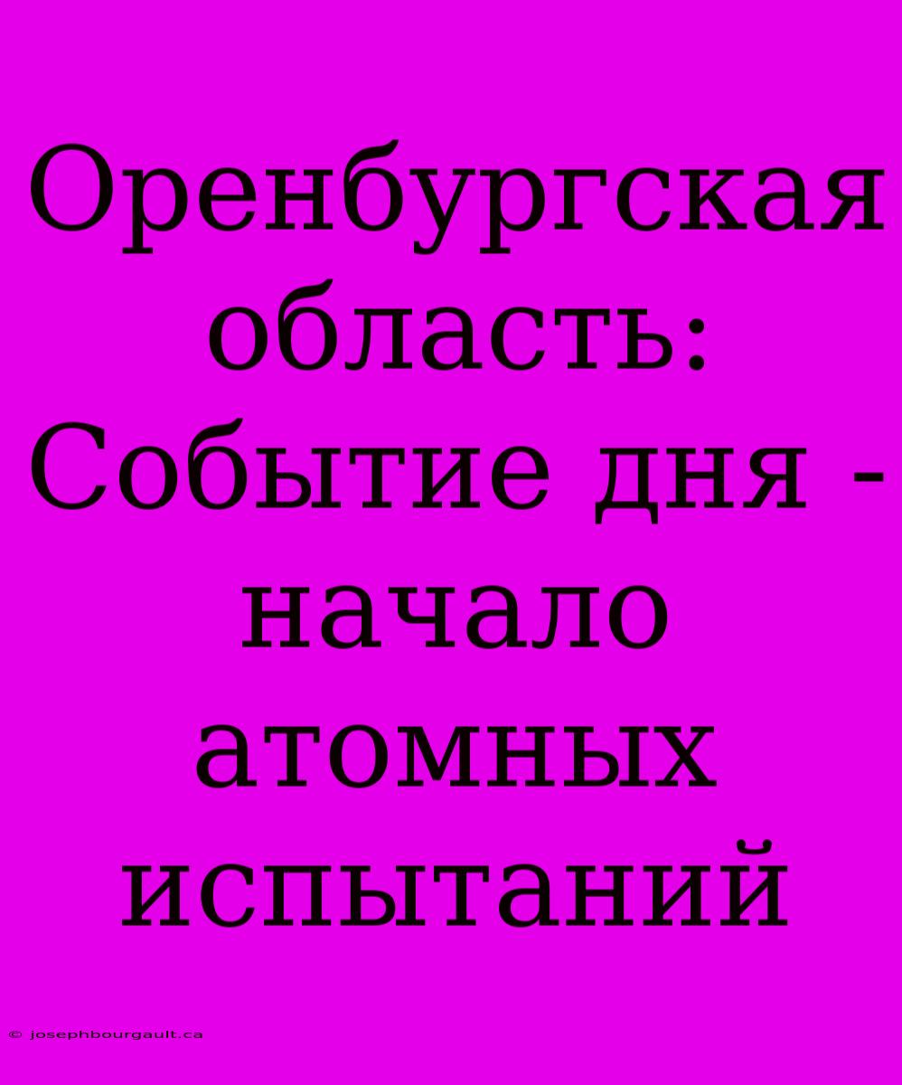 Оренбургская Область: Событие Дня - Начало Атомных Испытаний