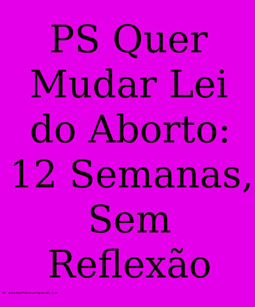 PS Quer Mudar Lei Do Aborto: 12 Semanas, Sem Reflexão