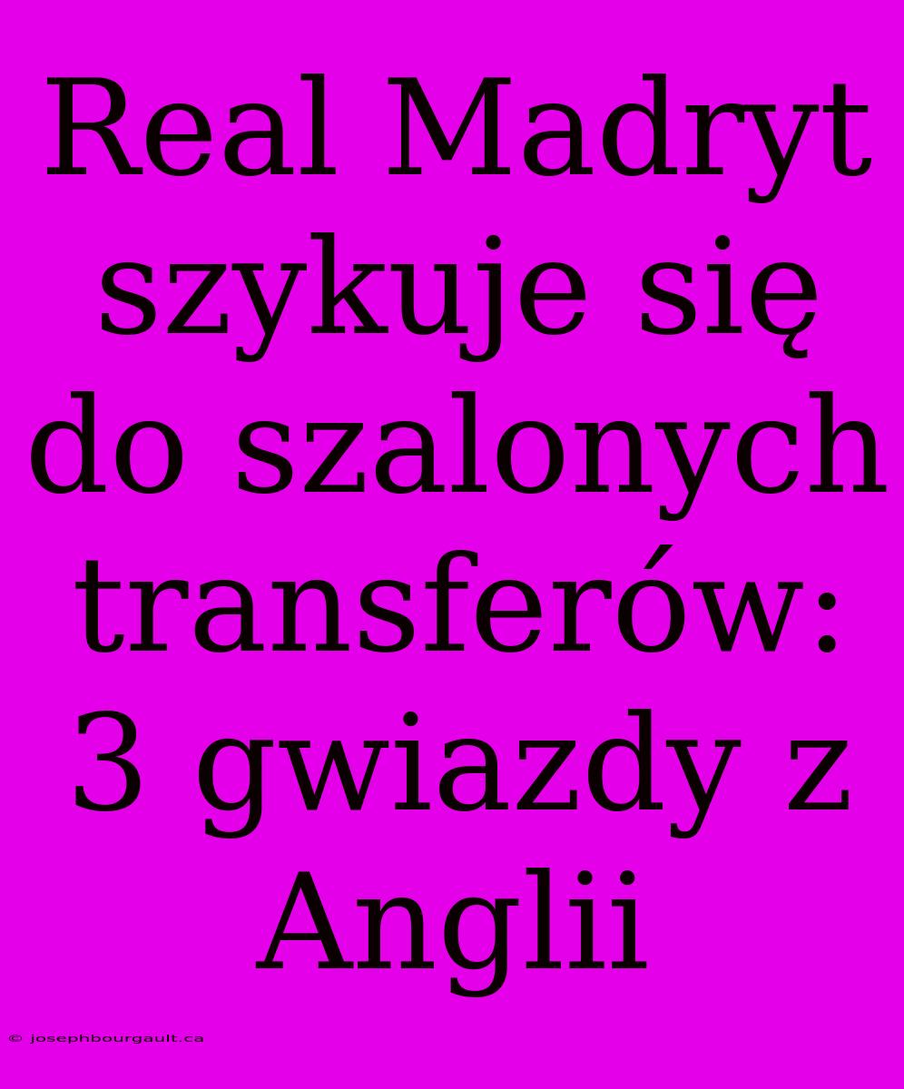 Real Madryt Szykuje Się Do Szalonych Transferów: 3 Gwiazdy Z Anglii