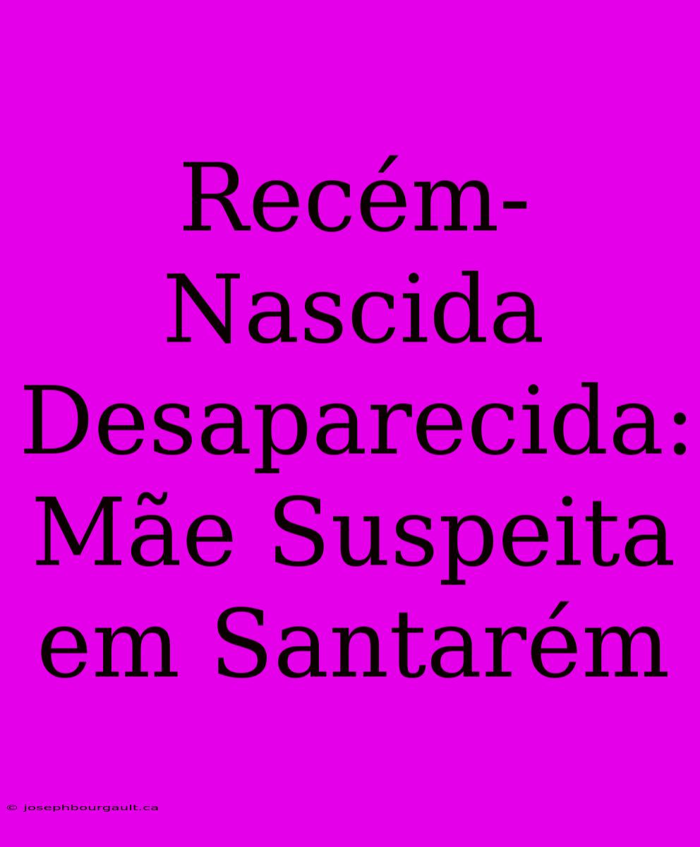 Recém-Nascida Desaparecida: Mãe Suspeita Em Santarém