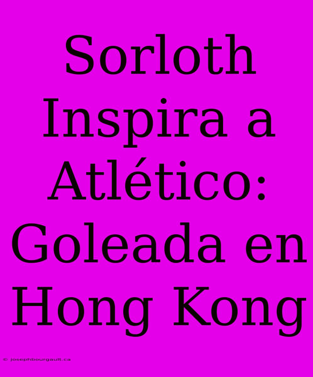 Sorloth Inspira A Atlético: Goleada En Hong Kong