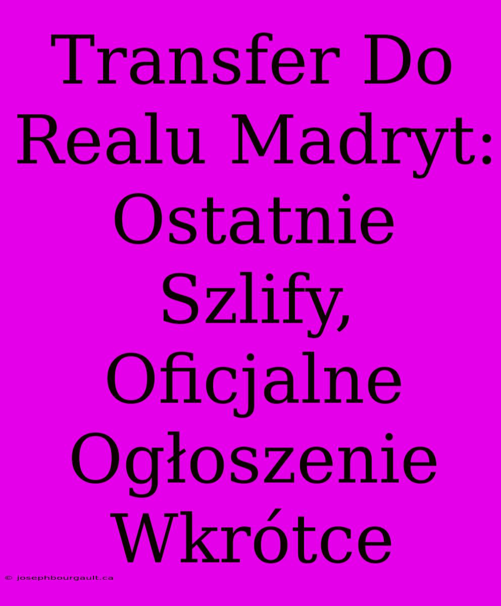 Transfer Do Realu Madryt: Ostatnie Szlify, Oficjalne Ogłoszenie Wkrótce