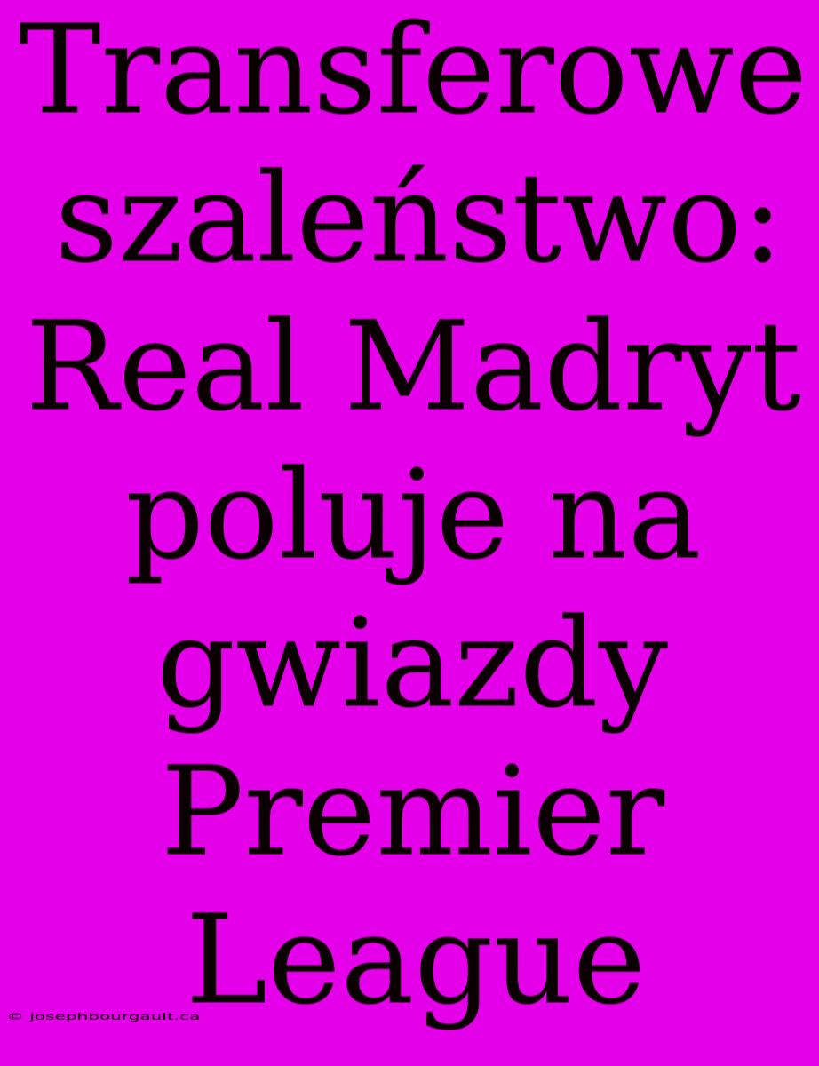 Transferowe Szaleństwo: Real Madryt Poluje Na Gwiazdy Premier League