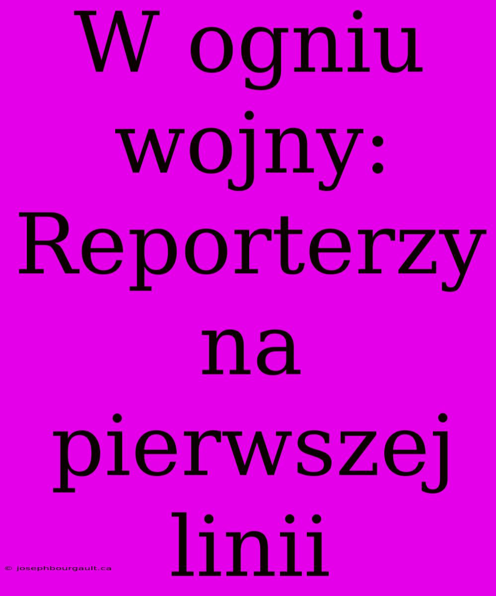 W Ogniu Wojny: Reporterzy Na Pierwszej Linii