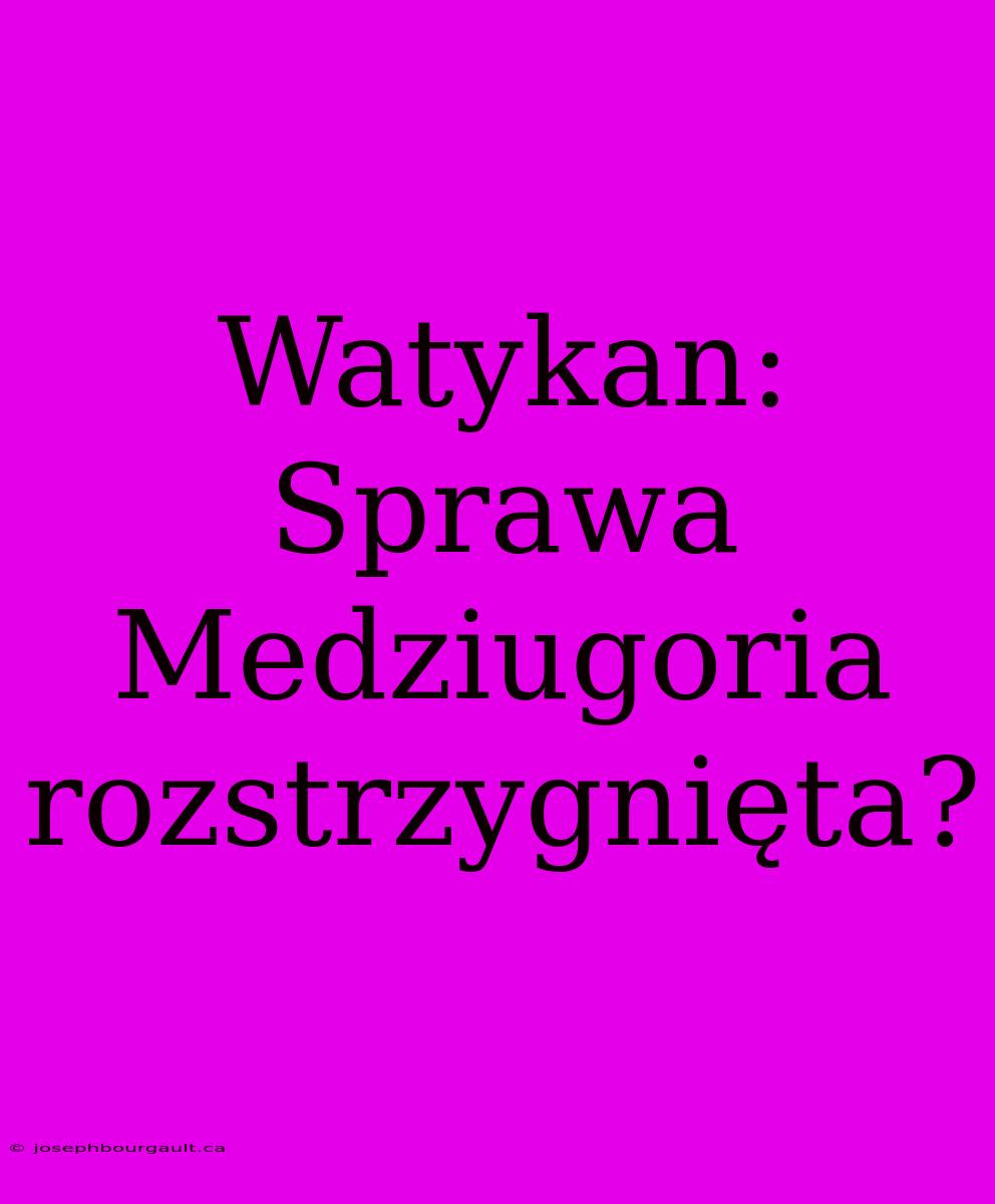 Watykan: Sprawa Medziugoria Rozstrzygnięta?